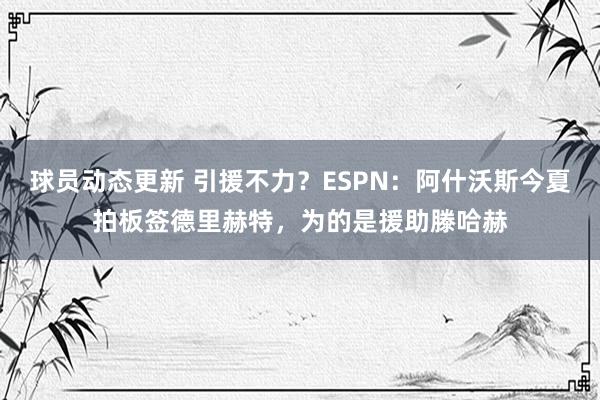 球员动态更新 引援不力？ESPN：阿什沃斯今夏拍板签德里赫特，为的是援助滕哈赫