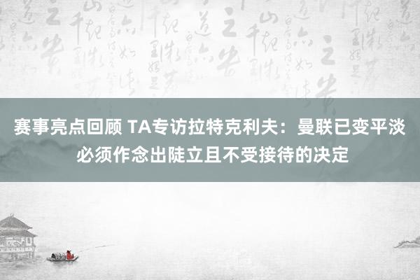 赛事亮点回顾 TA专访拉特克利夫：曼联已变平淡 必须作念出陡立且不受接待的决定