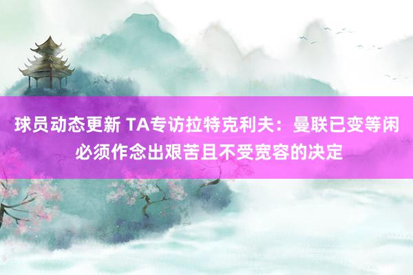 球员动态更新 TA专访拉特克利夫：曼联已变等闲 必须作念出艰苦且不受宽容的决定