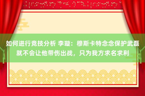 如何进行竞技分析 李璇：穆斯卡特念念保护武磊就不会让他带伤出战，只为我方求名求利