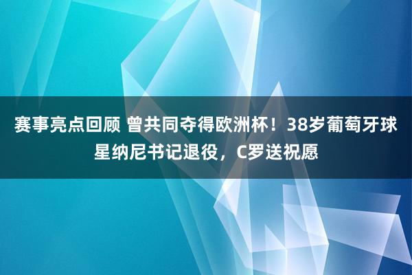 赛事亮点回顾 曾共同夺得欧洲杯！38岁葡萄牙球星纳尼书记退役，C罗送祝愿