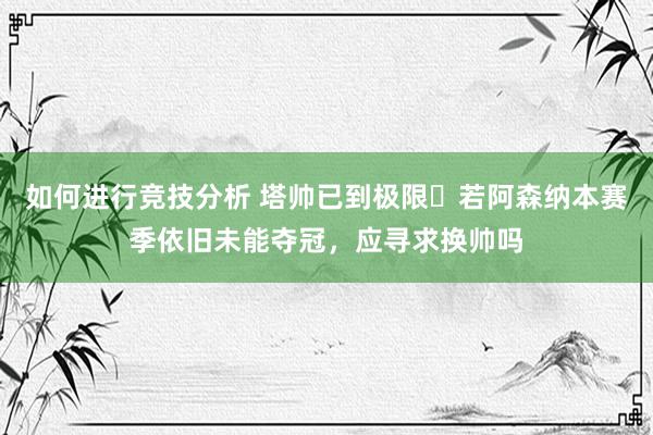 如何进行竞技分析 塔帅已到极限❓若阿森纳本赛季依旧未能夺冠，应寻求换帅吗