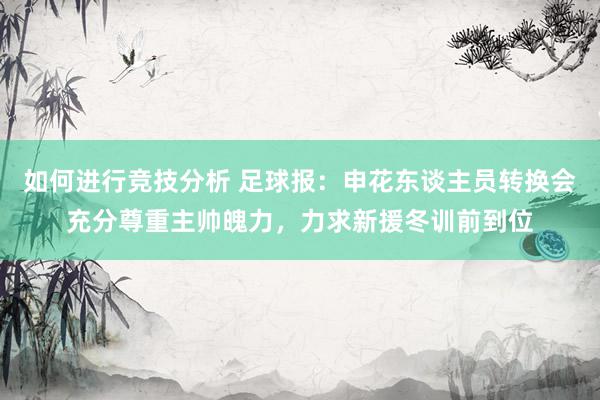 如何进行竞技分析 足球报：申花东谈主员转换会充分尊重主帅魄力，力求新援冬训前到位