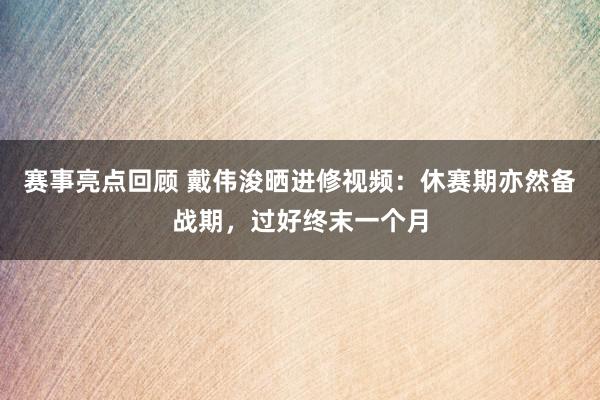 赛事亮点回顾 戴伟浚晒进修视频：休赛期亦然备战期，过好终末一个月