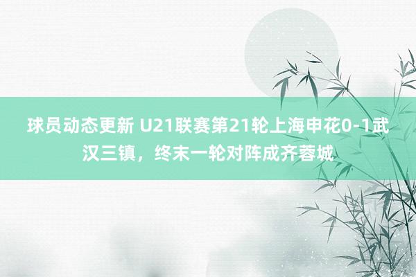 球员动态更新 U21联赛第21轮上海申花0-1武汉三镇，终末一轮对阵成齐蓉城