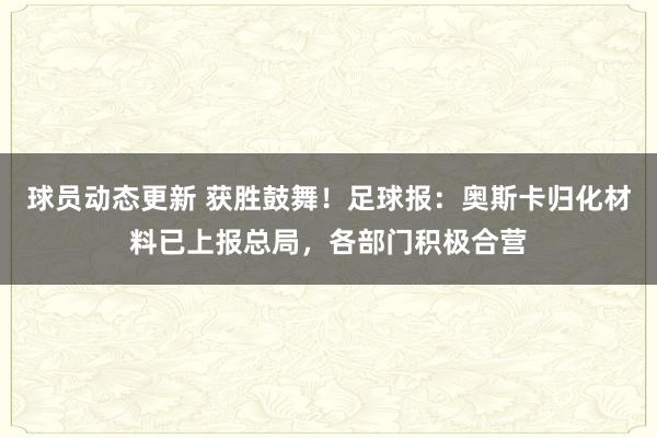 球员动态更新 获胜鼓舞！足球报：奥斯卡归化材料已上报总局，各部门积极合营