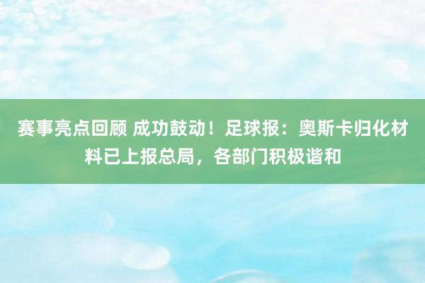 赛事亮点回顾 成功鼓动！足球报：奥斯卡归化材料已上报总局，各部门积极谐和