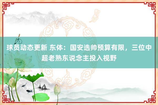 球员动态更新 东体：国安选帅预算有限，三位中超老熟东说念主投入视野