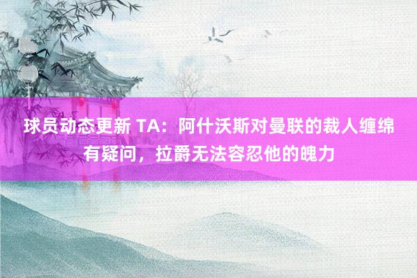 球员动态更新 TA：阿什沃斯对曼联的裁人缠绵有疑问，拉爵无法容忍他的魄力