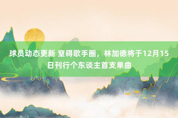 球员动态更新 窒碍歌手圈，林加德将于12月15日刊行个东谈主首支单曲