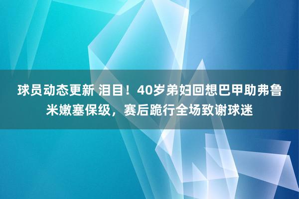 球员动态更新 泪目！40岁弟妇回想巴甲助弗鲁米嫩塞保级，赛后跪行全场致谢球迷