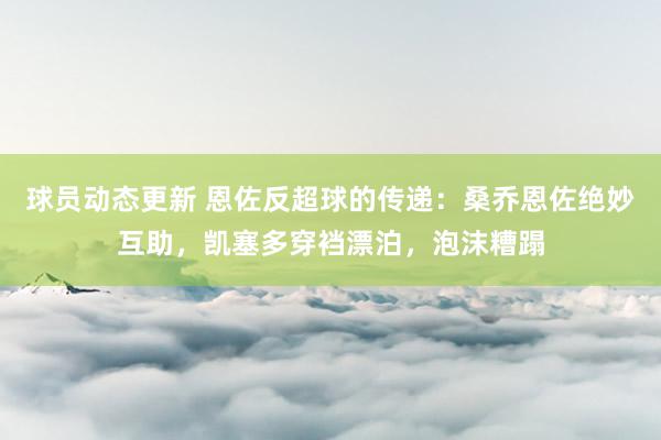 球员动态更新 恩佐反超球的传递：桑乔恩佐绝妙互助，凯塞多穿裆漂泊，泡沫糟蹋