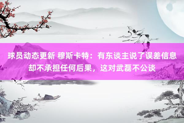 球员动态更新 穆斯卡特：有东谈主说了误差信息却不承担任何后果，这对武磊不公谈