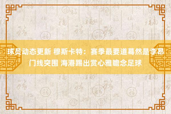 球员动态更新 穆斯卡特：赛季最要道蓦然是李昂门线突围 海港踢出赏心雅瞻念足球