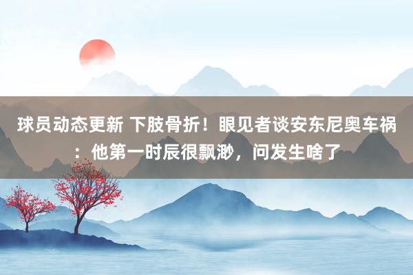 球员动态更新 下肢骨折！眼见者谈安东尼奥车祸：他第一时辰很飘渺，问发生啥了