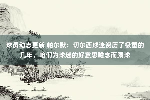 球员动态更新 帕尔默：切尔西球迷资历了极重的几年，咱们为球迷的好意思瞻念而踢球