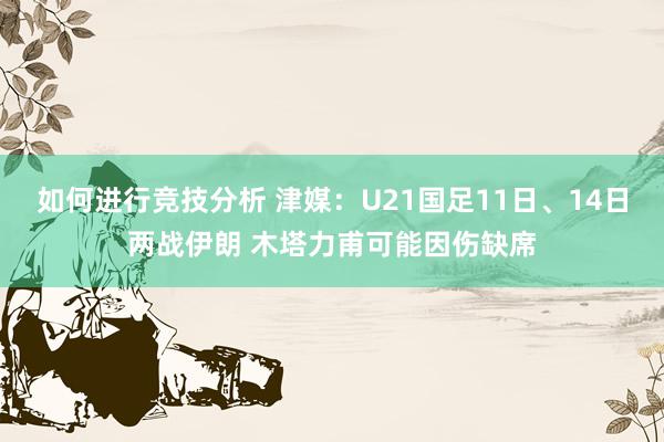 如何进行竞技分析 津媒：U21国足11日、14日两战伊朗 木塔力甫可能因伤缺席