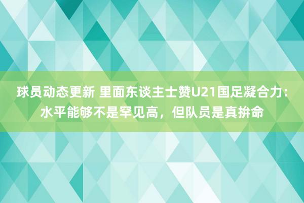 球员动态更新 里面东谈主士赞U21国足凝合力：水平能够不是罕见高，但队员是真拚命