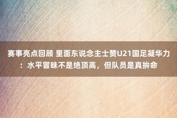 赛事亮点回顾 里面东说念主士赞U21国足凝华力：水平冒昧不是绝顶高，但队员是真拚命