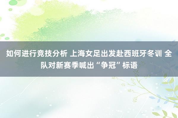 如何进行竞技分析 上海女足出发赴西班牙冬训 全队对新赛季喊出“争冠”标语