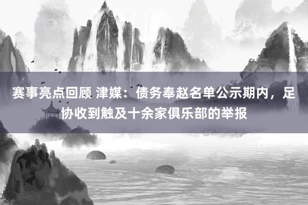 赛事亮点回顾 津媒：债务奉赵名单公示期内，足协收到触及十余家俱乐部的举报