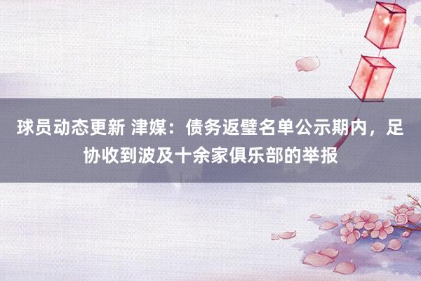 球员动态更新 津媒：债务返璧名单公示期内，足协收到波及十余家俱乐部的举报