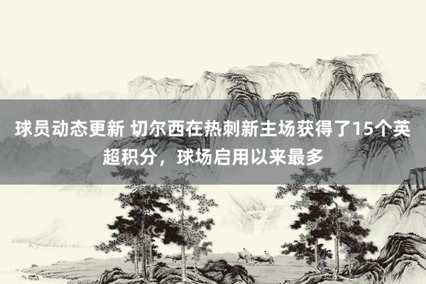 球员动态更新 切尔西在热刺新主场获得了15个英超积分，球场启用以来最多