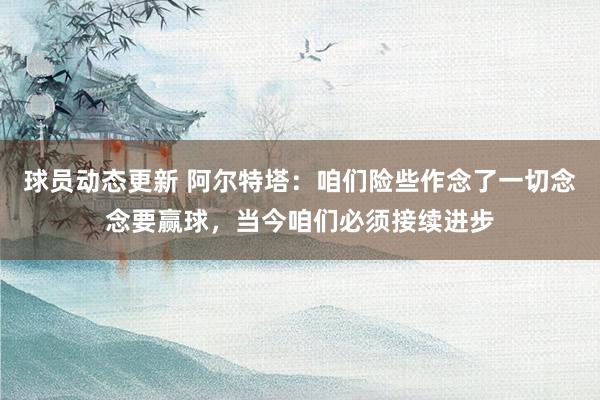 球员动态更新 阿尔特塔：咱们险些作念了一切念念要赢球，当今咱们必须接续进步