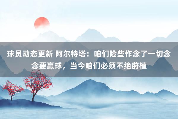 球员动态更新 阿尔特塔：咱们险些作念了一切念念要赢球，当今咱们必须不绝莳植