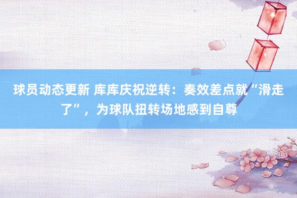 球员动态更新 库库庆祝逆转：奏效差点就“滑走了”，为球队扭转场地感到自尊