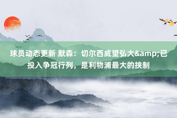 球员动态更新 默森：切尔西威望弘大&已投入争冠行列，是利物浦最大的挟制