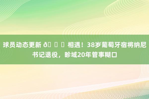 球员动态更新 👋相遇！38岁葡萄牙宿将纳尼书记退役，畛域20年管事糊口