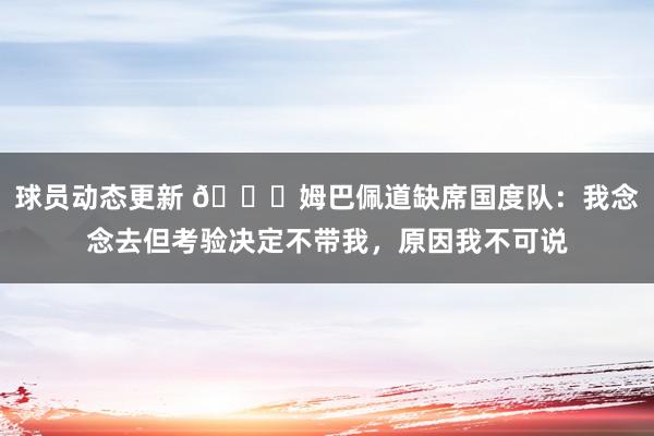 球员动态更新 👀姆巴佩道缺席国度队：我念念去但考验决定不带我，原因我不可说