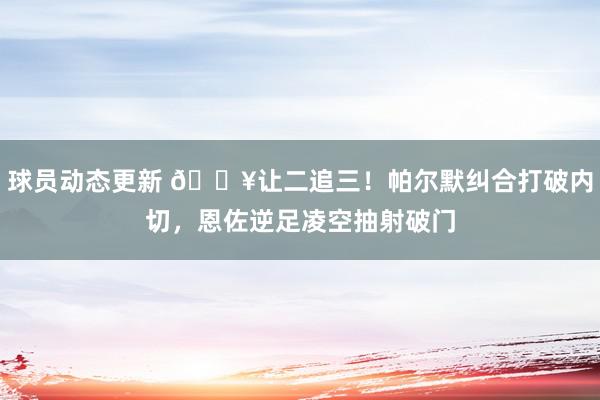 球员动态更新 💥让二追三！帕尔默纠合打破内切，恩佐逆足凌空抽射破门