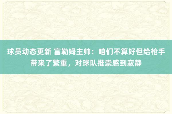 球员动态更新 富勒姆主帅：咱们不算好但给枪手带来了繁重，对球队推崇感到寂静