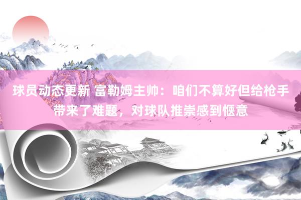 球员动态更新 富勒姆主帅：咱们不算好但给枪手带来了难题，对球队推崇感到惬意