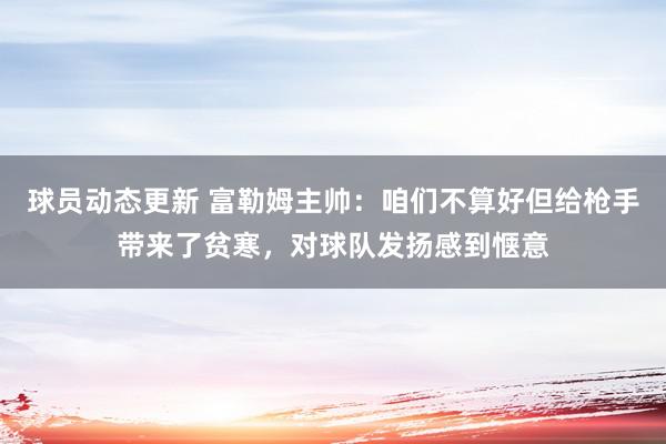 球员动态更新 富勒姆主帅：咱们不算好但给枪手带来了贫寒，对球队发扬感到惬意