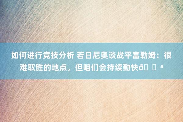 如何进行竞技分析 若日尼奥谈战平富勒姆：很难取胜的地点，但咱们会持续勤快💪