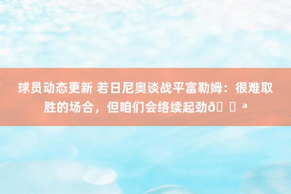 球员动态更新 若日尼奥谈战平富勒姆：很难取胜的场合，但咱们会络续起劲💪