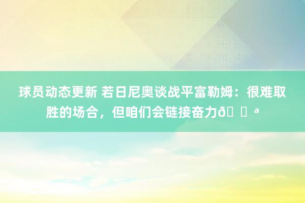 球员动态更新 若日尼奥谈战平富勒姆：很难取胜的场合，但咱们会链接奋力💪