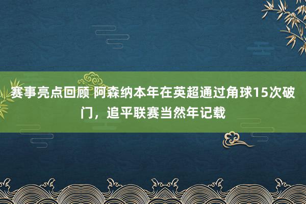 赛事亮点回顾 阿森纳本年在英超通过角球15次破门，追平联赛当然年记载