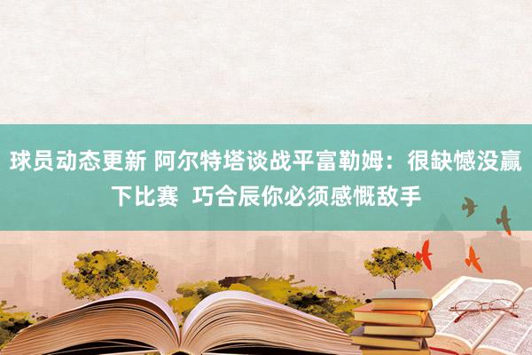 球员动态更新 阿尔特塔谈战平富勒姆：很缺憾没赢下比赛  巧合辰你必须感慨敌手