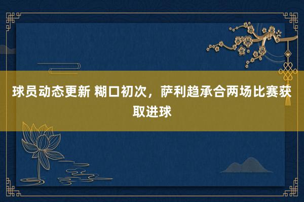 球员动态更新 糊口初次，萨利趋承合两场比赛获取进球