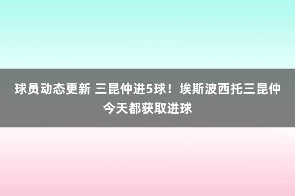 球员动态更新 三昆仲进5球！埃斯波西托三昆仲今天都获取进球