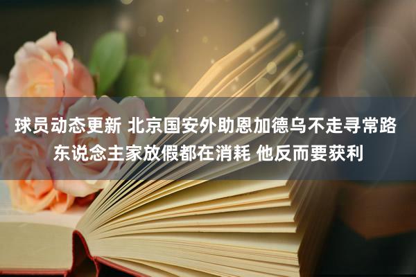 球员动态更新 北京国安外助恩加德乌不走寻常路 东说念主家放假都在消耗 他反而要获利