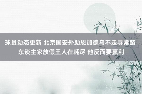 球员动态更新 北京国安外助恩加德乌不走寻常路 东谈主家放假王人在耗尽 他反而要赢利