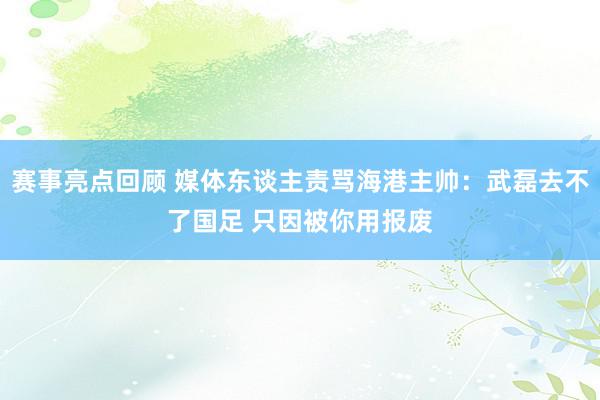 赛事亮点回顾 媒体东谈主责骂海港主帅：武磊去不了国足 只因被你用报废