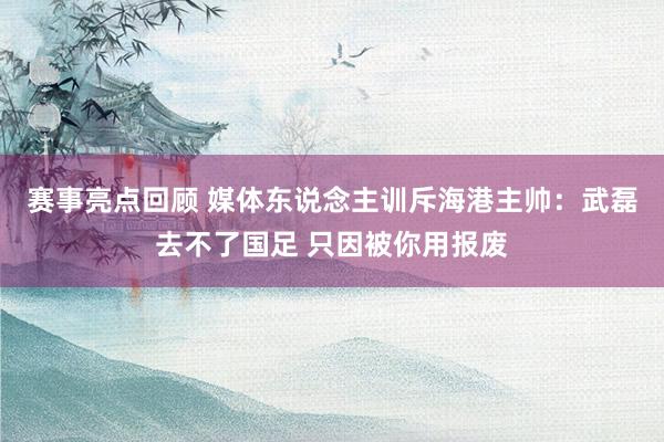 赛事亮点回顾 媒体东说念主训斥海港主帅：武磊去不了国足 只因被你用报废