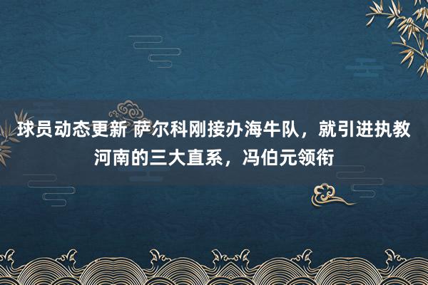 球员动态更新 萨尔科刚接办海牛队，就引进执教河南的三大直系，冯伯元领衔