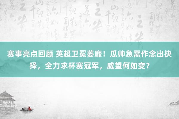 赛事亮点回顾 英超卫冕萎靡！瓜帅急需作念出抉择，全力求杯赛冠军，威望何如变？